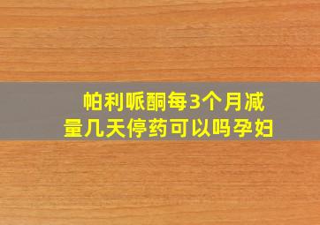 帕利哌酮每3个月减量几天停药可以吗孕妇