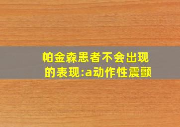 帕金森患者不会出现的表现:a动作性震颤