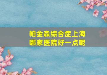 帕金森综合症上海哪家医院好一点呢