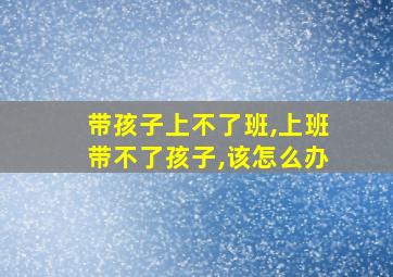 带孩子上不了班,上班带不了孩子,该怎么办