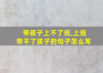 带孩子上不了班,上班带不了孩子的句子怎么写