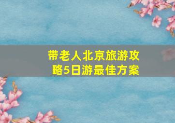 带老人北京旅游攻略5日游最佳方案