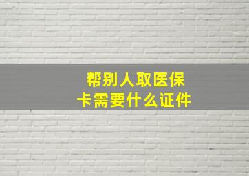 帮别人取医保卡需要什么证件