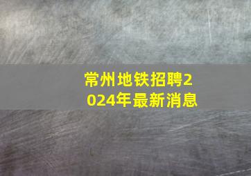 常州地铁招聘2024年最新消息