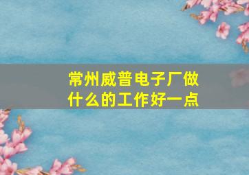 常州威普电子厂做什么的工作好一点