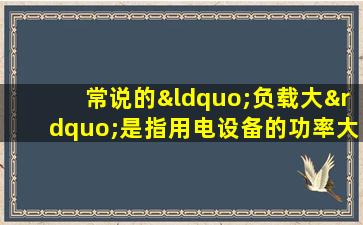 常说的“负载大”是指用电设备的功率大