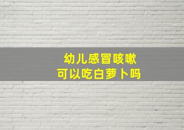 幼儿感冒咳嗽可以吃白萝卜吗