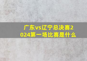 广东vs辽宁总决赛2024第一场比赛是什么