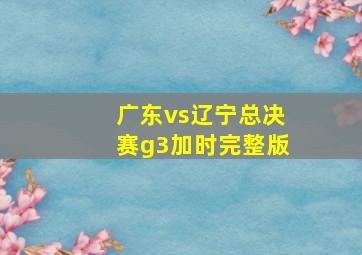 广东vs辽宁总决赛g3加时完整版