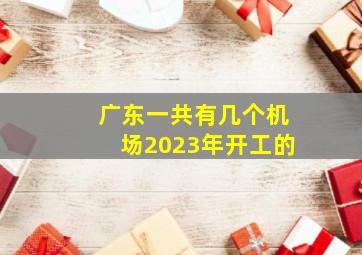 广东一共有几个机场2023年开工的