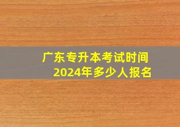 广东专升本考试时间2024年多少人报名