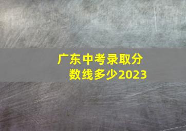 广东中考录取分数线多少2023