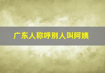 广东人称呼别人叫阿姨