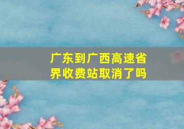 广东到广西高速省界收费站取消了吗