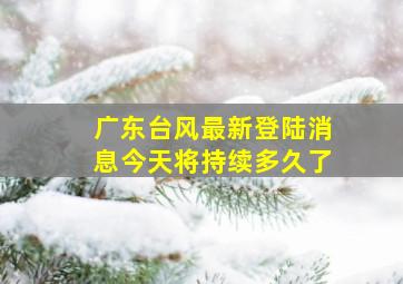 广东台风最新登陆消息今天将持续多久了