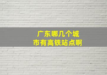 广东哪几个城市有高铁站点啊