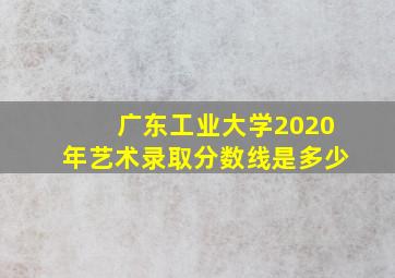 广东工业大学2020年艺术录取分数线是多少