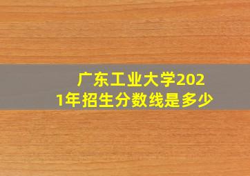 广东工业大学2021年招生分数线是多少