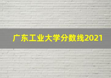 广东工业大学分数线2021