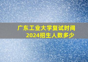 广东工业大学复试时间2024招生人数多少