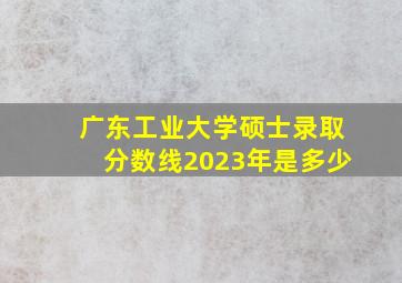 广东工业大学硕士录取分数线2023年是多少