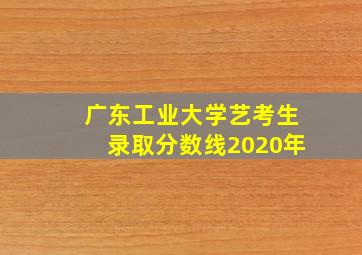 广东工业大学艺考生录取分数线2020年