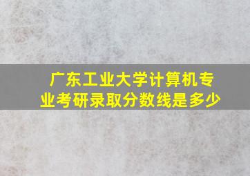 广东工业大学计算机专业考研录取分数线是多少