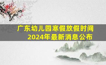 广东幼儿园寒假放假时间2024年最新消息公布