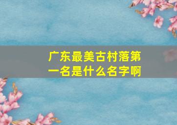 广东最美古村落第一名是什么名字啊