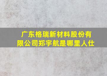 广东格瑞新材料股份有限公司郑宇航是哪里人仕