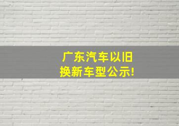 广东汽车以旧换新车型公示!