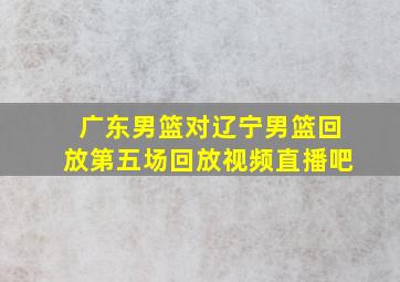 广东男篮对辽宁男篮回放第五场回放视频直播吧