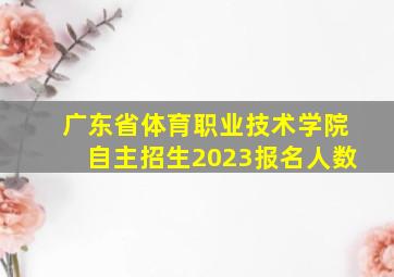 广东省体育职业技术学院自主招生2023报名人数