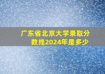 广东省北京大学录取分数线2024年是多少