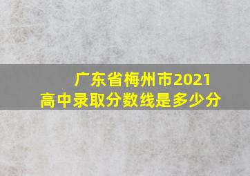 广东省梅州市2021高中录取分数线是多少分