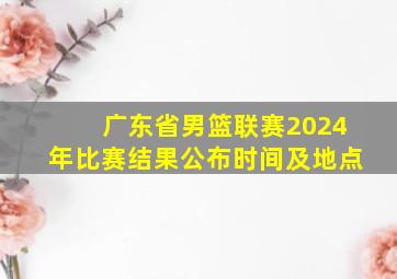 广东省男篮联赛2024年比赛结果公布时间及地点