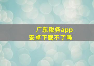 广东税务app安卓下载不了吗