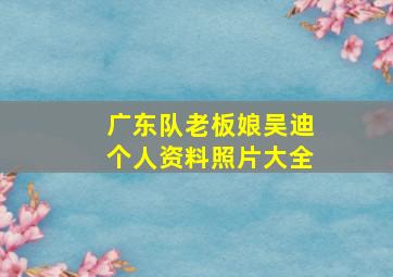 广东队老板娘吴迪个人资料照片大全