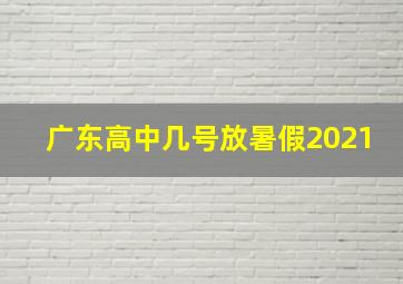 广东高中几号放暑假2021