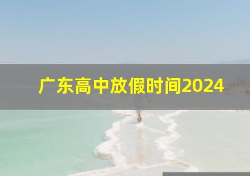 广东高中放假时间2024