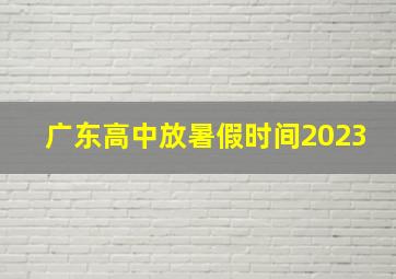 广东高中放暑假时间2023