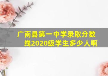 广南县第一中学录取分数线2020级学生多少人啊