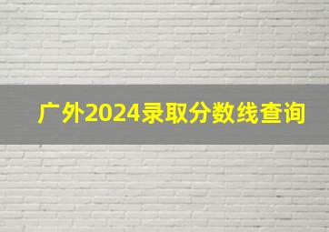 广外2024录取分数线查询