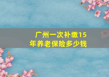 广州一次补缴15年养老保险多少钱