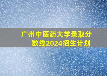 广州中医药大学录取分数线2024招生计划