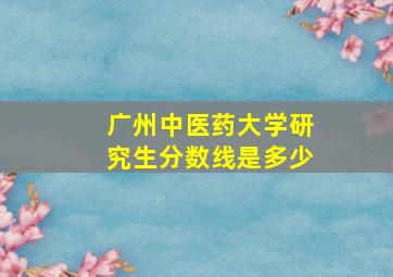 广州中医药大学研究生分数线是多少