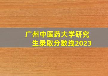 广州中医药大学研究生录取分数线2023