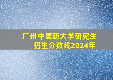 广州中医药大学研究生招生分数线2024年