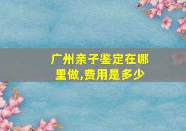 广州亲子鉴定在哪里做,费用是多少