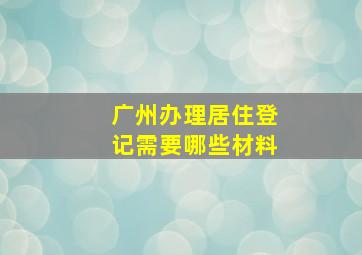 广州办理居住登记需要哪些材料